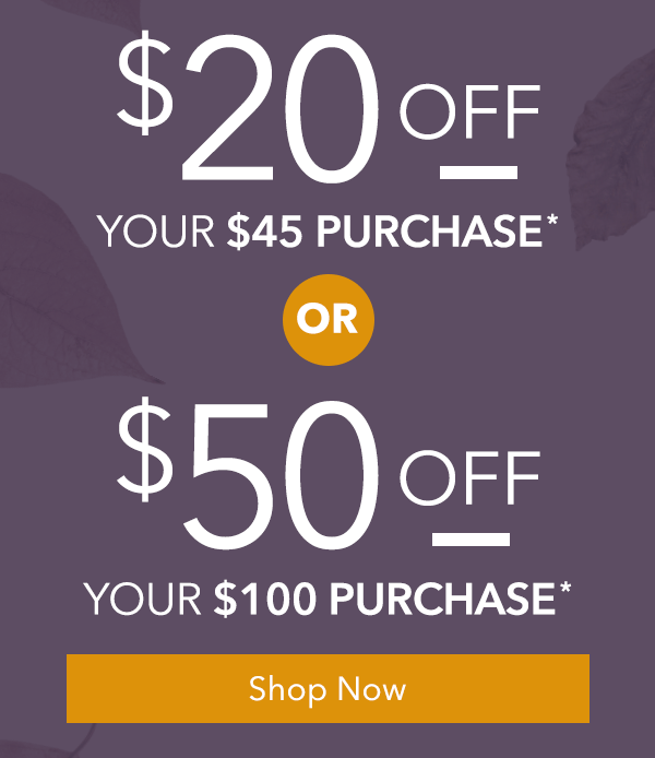 $20 Off Your Purchase of $45 or $50 Off Your Purchase of $100
